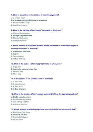 7. What is a deadlock in the context of operating systems?
A. A system crash
B. A process waiting indefinitely for a resource
C. Excessive CPU usage
D. Insufficient memory
8. What is the purpose of the 'chmod' command in Unix/Linux?
A. Change file ownership
B. Change file permissions
C. Change file location
D. Change file name
9. Which memory management scheme allows processes to be allocated physical
memory wherever it is available?
A. Contiguous Allocation
B. Paging
C. Segmentation
D. Virtual Memory
10. What is the purpose of the 'grep' command in Unix/Linux?
A. Copy files
B. Search for patterns in text files
C. Remove files
D. Move files
11. In the context of file systems, what is an inode?
A. A file name
B. A file extension
C. A data block
D. A data structure
12. What is the function of the 'swapon' command in Unix-like operating systems?
A. Enable virtual memory
B. Disable virtual memory
C. Add a swap partition
D. List swap devices
13. Which process scheduling algorithm aims to minimise the turnaround time?
A. First Come First Serve
B. Shortest Job Next
C. Priority Scheduling
D. Round Robin
 