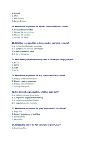 A. Kernel
B. Shell
C. File System
D. Device Drivers
28. What is the purpose of the 'chown' command in Unix/Linux?
A. Change file ownership
B. Change file permissions
C. Change file location
D. Change file name
29. What is a race condition in the context of operating systems?
A. A competition between processes
B. A condition for process termination
C. A synchronisation issue
D. A file system error
30. Which file system is commonly used in Linux operating systems?
A. NTFS
B. FAT32
C. ext4
D. HFS+
31. What is the purpose of the 'top' command in Unix/Linux?
A. Display system information
B. Display running processes
C. Display file permissions
D. Display disk space
32. In a demand-paging system, what is a page fault?
A. A page in memory is corrupted
B. A requested page is not in memory
C. A page is swapped out to disk
D. A page is locked in memory
33. What is the purpose of the 'grep' command in Unix/Linux?
A. Copy files
B. Search for patterns in text files
C. Remove files
D. Move files
34. What is the role of the 'tar' command in Unix/Linux?
A. Compress files
 