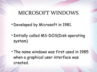 MICROSOFT WINDOWS

Developed by Microsoft in 1981.

Initially called MS-DOS(Disk operating
system)

The name windows was first used in 1985
when a graphical user interface was
created.
 