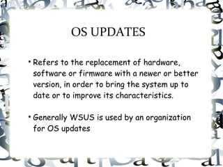 OS UPDATES

Refers to the replacement of hardware,
software or firmware with a newer or better
version, in order to bring the system up to
date or to improve its characteristics.

Generally WSUS is used by an organization
for OS updates
 
