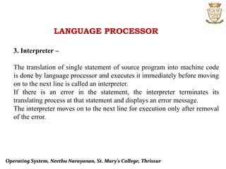LANGUAGE PROCESSOR
3. Interpreter –
The translation of single statement of source program into machine code
is done by language processor and executes it immediately before moving
on to the next line is called an interpreter.
If there is an error in the statement, the interpreter terminates its
translating process at that statement and displays an error message.
The interpreter moves on to the next line for execution only after removal
of the error.
Operating System, Neethu Narayanan, St. Mary's College, Thrissur
 
