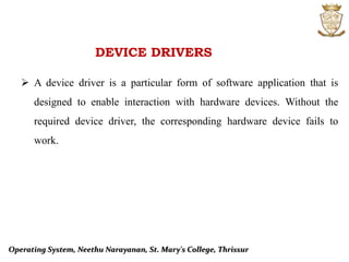 DEVICE DRIVERS
 A device driver is a particular form of software application that is
designed to enable interaction with hardware devices. Without the
required device driver, the corresponding hardware device fails to
work.
Operating System, Neethu Narayanan, St. Mary's College, Thrissur
 