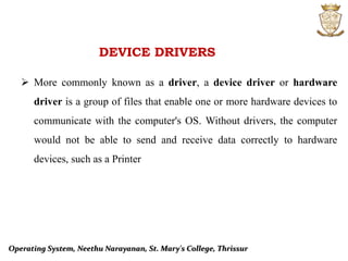 DEVICE DRIVERS
 More commonly known as a driver, a device driver or hardware
driver is a group of files that enable one or more hardware devices to
communicate with the computer's OS. Without drivers, the computer
would not be able to send and receive data correctly to hardware
devices, such as a Printer
Operating System, Neethu Narayanan, St. Mary's College, Thrissur
 