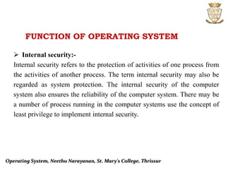 FUNCTION OF OPERATING SYSTEM
 Internal security:-
Internal security refers to the protection of activities of one process from
the activities of another process. The term internal security may also be
regarded as system protection. The internal security of the computer
system also ensures the reliability of the computer system. There may be
a number of process running in the computer systems use the concept of
least privilege to implement internal security.
Operating System, Neethu Narayanan, St. Mary's College, Thrissur
 