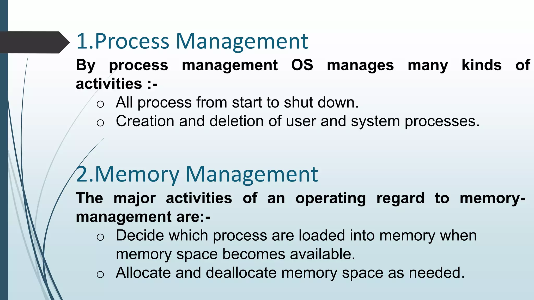 1.Process Management 
By process management OS manages many kinds of 
activities :- 
o All process from start to shut down. 
o Creation and deletion of user and system processes. 
2.Memory Management 
The major activities of an operating regard to memory-management 
are:- 
o Decide which process are loaded into memory when 
memory space becomes available. 
o Allocate and deallocate memory space as needed. 
 