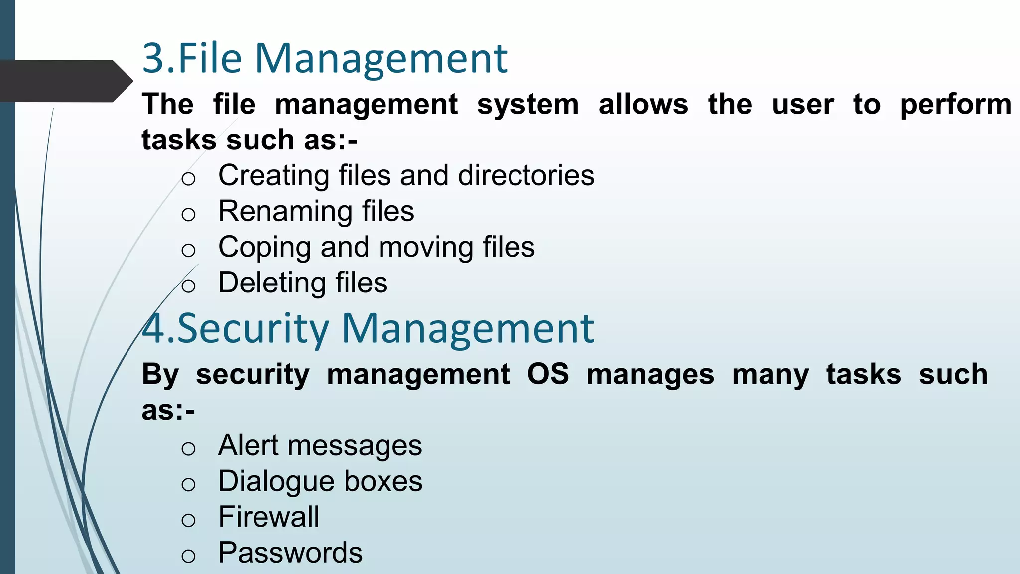 3.File Management 
The file management system allows the user to perform 
tasks such as:- 
o Creating files and directories 
o Renaming files 
o Coping and moving files 
o Deleting files 
4.Security Management 
By security management OS manages many tasks such 
as:- 
o Alert messages 
o Dialogue boxes 
o Firewall 
o Passwords 
 