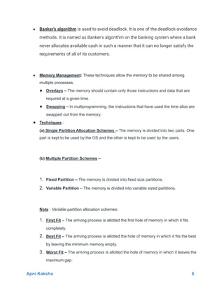● Banker's algorithm is used to avoid deadlock. It is one of the deadlock-avoidance
methods. It is named as Banker's algorithm on the banking system where a bank
never allocates available cash in such a manner that it can no longer satisfy the
requirements of all of its customers.
● Memory Management: These techniques allow the memory to be shared among
multiple processes.
● Overlays – The memory should contain only those instructions and data that are
required at a given time.
● Swapping – In multiprogramming, the instructions that have used the time slice are
swapped out from the memory.
● Techniques :
(a) Single Partition Allocation Schemes – The memory is divided into two parts. One
part is kept to be used by the OS and the other is kept to be used by the users.
(b) Multiple Partition Schemes –
1. Fixed Partition – The memory is divided into fixed size partitions.
2. Variable Partition – The memory is divided into variable sized partitions.
Note : Variable partition allocation schemes:
1. First Fit – The arriving process is allotted the first hole of memory in which it fits
completely.
2. Best Fit – The arriving process is allotted the hole of memory in which it fits the best
by leaving the minimum memory empty.
3. Worst Fit – The arriving process is allotted the hole of memory in which it leaves the
maximum gap.
Apni Kaksha 6
 