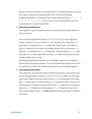 Belady’s anomaly proves that it is possible to have more page faults when increasing
the number of page frames while using the First in First Out (FIFO) page
replacement algorithm. For example, if we consider reference string ( 3 2 1 0
3 2 4 3 2 1 0 4 ) and 3 slots, we get 9 total page faults, but if we
increase slots to 4, we get 10 page faults.
2. Optimal Page replacement –
In this algorithm, pages are replaced which are not used for the longest duration of
time in the future.
Let us consider page reference string 7 0 1 2 0 3 0 4 2 3 0 3 2 and 4 page slots.
Initially, all slots are empty, so when 7 0 1 2 are allocated to the empty slots —> 4
Page faults. 0 is already there so —> 0 Page fault. When 3 came it will take the
place of 7 because it is not used for the longest duration of time in the future.—> 1
Page fault. 0 is already there so —> 0 Page fault. 4 will takes place of 1 —> 1 Page
Fault. Now for the further page reference string —> 0 Page fault because they are
already available in the memory.
Optimal page replacement is perfect, but not possible in practice as an operating
system cannot know future requests. The use of Optimal Page replacement is to set
up a benchmark so that other replacement algorithms can be analyzed against it.
3. Least Recently Used (LRU) –
In this algorithm, the page will be replaced with the one which is least recently used.
Let say the page reference string 7 0 1 2 0 3 0 4 2 3 0 3 2 . Initially, we had 4-page
slots empty. Initially, all slots are empty, so when 7 0 1 2 are allocated to the empty
slots —> 4 Page faults. 0 is already there so —> 0 Page fault. When 3 comes it will
take the place of 7 because it is least recently used —> 1 Page fault. 0 is already in
memory so —> 0 Page fault. 4 will take place of 1 —> 1 Page Fault. Now for the
further page reference string —> 0 Page fault because they are already available in
the memory.
Apni Kaksha 8
 