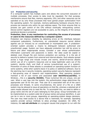 Operating System Chapter 1 Introduction to Operating Systems
Indira College of Commerce and Science Madhavi Avhankar
1.5 Protection and security
If a computer system has multiple users and allows the concurrent execution of
multiple processes, then access to data must be regulated. For that purpose,
mechanisms ensure that files, memory segments, CPU, and other resources can be
operated on by only those processes that have gained proper authorization from
the operating system. For example, memory-addressing hardware ensures that a
process can execute only within its own address space. The timer ensures that no
process can gain control of the CPU without eventually relinquishing control.
Device-control registers are not accessible to users, so the integrity of the various
peripheral devices is protected.
Protection, then, is any mechanism for controlling the access of processes
or users to the resources defined by a computer system.
Protection can improve reliability by detecting errors at the interfaces between
component subsystems. Furthermore, an unprotected resource cannot defend
against use (or misuse) by an unauthorized or incompetent user. A protection-
oriented system provides a means to distinguish between authorized and
unauthorized usage. System can have adequate protection but still be prone to
failure and allow inappropriate access. Consider a user whose authentication
information (username and password) is stolen. Her data could be copied or
deleted, even though file and memory protection are working. It is the job of
security to defend a system from external and internal attacks. Such attacks spread
across a huge range and include viruses and worms, denial-of-service attacks
(which use all of a system’s resources and so keep legitimate users out of the
system), identity theft, and theft of service (unauthorized use of a system).
Prevention of some of these attacks is considered an operating-system function on
some systems, while other systems leave it to policy or additional software. Due to
the alarming rise in security incidents, operating-system security features represent
a fast-growing area of research and implementation. Most operating systems
maintain a list of user names and associated user identifiers(userIDs). In
Windows , this is a security ID(SID). These numerical IDs are unique, one per
user. When a user logs into the system, the authentication stage determines the
appropriate user ID for the user. That user ID is associated with all of the user’s
processes and threads. In some circumstances, the owner of a file on a UNIX
system may be allowed to issue all operations on that file, whereas a selected set of
users maybe allowed only to read the file. To accomplish this, we need to define a
group name and the set of users belonging to that group. Group functionality can
be implemented as a system-wide list of group names and group identifiers. A user
can be in one or more groups, depending on operating-system design decisions.
The user may need access to a device that is restricted, for example. Operating
systems provide various methods to allow privilege escalation. On UNIX, for
instance, the set uid attribute on a program causes that program to run with the
 