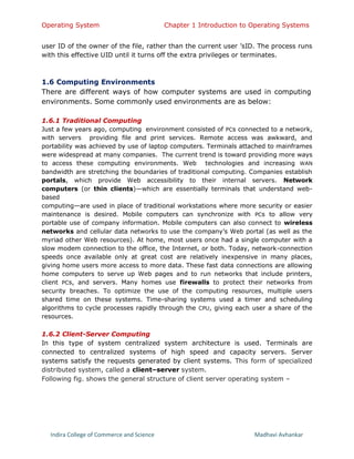Operating System Chapter 1 Introduction to Operating Systems
Indira College of Commerce and Science Madhavi Avhankar
user ID of the owner of the file, rather than the current user ’sID. The process runs
with this effective UID until it turns off the extra privileges or terminates.
1.6 Computing Environments
There are different ways of how computer systems are used in computing
environments. Some commonly used environments are as below:
1.6.1 Traditional Computing
Just a few years ago, computing environment consisted of PCs connected to a network,
with servers providing file and print services. Remote access was awkward, and
portability was achieved by use of laptop computers. Terminals attached to mainframes
were widespread at many companies. The current trend is toward providing more ways
to access these computing environments. Web technologies and increasing WAN
bandwidth are stretching the boundaries of traditional computing. Companies establish
portals, which provide Web accessibility to their internal servers. Network
computers (or thin clients)—which are essentially terminals that understand web-
based
computing—are used in place of traditional workstations where more security or easier
maintenance is desired. Mobile computers can synchronize with PCs to allow very
portable use of company information. Mobile computers can also connect to wireless
networks and cellular data networks to use the company’s Web portal (as well as the
myriad other Web resources). At home, most users once had a single computer with a
slow modem connection to the office, the Internet, or both. Today, network-connection
speeds once available only at great cost are relatively inexpensive in many places,
giving home users more access to more data. These fast data connections are allowing
home computers to serve up Web pages and to run networks that include printers,
client PCs, and servers. Many homes use firewalls to protect their networks from
security breaches. To optimize the use of the computing resources, multiple users
shared time on these systems. Time-sharing systems used a timer and scheduling
algorithms to cycle processes rapidly through the CPU, giving each user a share of the
resources.
1.6.2 Client-Server Computing
In this type of system centralized system architecture is used. Terminals are
connected to centralized systems of high speed and capacity servers. Server
systems satisfy the requests generated by client systems. This form of specialized
distributed system, called a client–server system.
Following fig. shows the general structure of client server operating system –
 