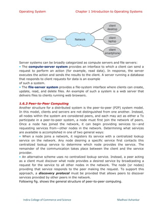 Operating System Chapter 1 Introduction to Operating Systems
Indira College of Commerce and Science Madhavi Avhankar
Server systems can be broadly categorized as compute servers and file servers:
• The compute-server system provides an interface to which a client can send a
request to perform an action (for example, read data). In response, the server
executes the action and sends the results to the client. A server running a database
that responds to client requests for data is an example
of such a system.
• The file-server system provides a file-system interface where clients can create,
update, read, and delete files. An example of such a system is a web server that
delivers files to clients running web browsers.
1.6.3 Peer-to-Peer Computing
Another structure for a distributed system is the peer-to-peer (P2P) system model.
In this model, clients and servers are not distinguished from one another. Instead,
all nodes within the system are considered peers, and each may act as either a To
participate in a peer-to-peer system, a node must first join the network of peers.
Once a node has joined the network, it can begin providing services to—and
requesting services from—other nodes in the network. Determining what services
are available is accomplished in one of two general ways:
• When a node joins a network, it registers its service with a centralized lookup
service on the network. Any node desiring a specific service first contacts this
centralized lookup service to determine which node provides the service. The
remainder of the communication takes place between the client and the service
provider.
• An alternative scheme uses no centralized lookup service. Instead, a peer acting
as a client must discover what node provides a desired service by broadcasting a
request for the service to all other nodes in the network. The node (or nodes)
providing that service responds to the peer making the request. To support this
approach, a discovery protocol must be provided that allows peers to discover
services provided by other peers in the network.
Following fig. shows the general structure of peer-to-peer computing.
 