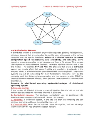 Operating System Chapter 1 Introduction to Operating Systems
Indira College of Commerce and Science Madhavi Avhankar
1.6.4 Distributed Systems
A distributed system is a collection of physically separate, possibly heterogeneous,
computer systems that are networked to provide users with access to the various
resources that the system maintains. Access to a shared resource increases
computation speed, functionality, data availability, and reliability. Some
operating systems generalize network access as a form of file access. Others make
users specifically invoke network functions. Generally, systems contain a mix of the
two modes — for example FTP and NFS. The protocols that create a distributed
system can greatly affect that system’s utility and popularity. A network, in the
simplest terms, is a communication path between two or more systems. Distributed
systems depend on networking for their functionality. Networks vary by the
protocols used, the distances between nodes, and the transport media. TCP/IP is
the most common network protocol, and it provides the fundamental architecture of
the Internet.
Reasons for distributed operating system/Advantages of distributed
operating system:
1. Resource sharing:
If the number of different sites are connected together then the user at one site
may be able to access the resources available at other site.
2. Computation speedup: The particular computation can be partitioned into
interdependent sub-computations which can run concurrently.
3. Reliability: In distributed system, if one site fails then the remaining site can
continue operating and hence the reliability improved.
4. Communication: When various sites are connected together, user can exchange
information with the help of communication network.
 