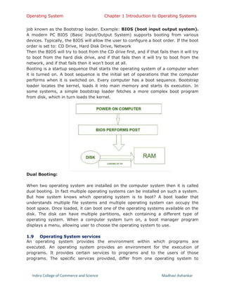 Operating System Chapter 1 Introduction to Operating Systems
Indira College of Commerce and Science Madhavi Avhankar
job known as the Bootstrap loader. Example: BIOS (boot input output system).
A modern PC BIOS (Basic Input/Output System) supports booting from various
devices. Typically, the BIOS will allow the user to configure a boot order. If the boot
order is set to: CD Drive, Hard Disk Drive, Network
Then the BIOS will try to boot from the CD drive first, and if that fails then it will try
to boot from the hard disk drive, and if that fails then it will try to boot from the
network, and if that fails then it won’t boot at all.
Booting is a startup sequence that starts the operating system of a computer when
it is turned on. A boot sequence is the initial set of operations that the computer
performs when it is switched on. Every computer has a boot sequence. Bootstrap
loader locates the kernel, loads it into main memory and starts its execution. In
some systems, a simple bootstrap loader fetches a more complex boot program
from disk, which in turn loads the kernel.
Dual Booting:
When two operating system are installed on the computer system then it is called
dual booting. In fact multiple operating systems can be installed on such a system.
But how system knows which operating system is to boot? A boot loader that
understands multiple file systems and multiple operating system can occupy the
boot space. Once loaded, it can boot one of the operating systems available on the
disk. The disk can have multiple partitions, each containing a different type of
operating system. When a computer system turn on, a boot manager program
displays a menu, allowing user to choose the operating system to use.
1.9 Operating System services
An operating system provides the environment within which programs are
executed. An operating system provides an environment for the execution of
programs. It provides certain services to programs and to the users of those
programs. The specific services provided, differ from one operating system to
 