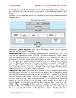 Operating System Chapter 1 Introduction to Operating Systems
Indira College of Commerce and Science Madhavi Avhankar
another, but we can identify common classes. These operating system services are
provided for the convenience of the programmer, to make the programming task
easier.
Following Figure shows one view of the various operating-system services and how
they interrelate.
Operating System Services: One set of operating system services provides
functions that are helpful to the user.
 User interface: Almost all operating systems have a user interface ( UI ). This
interface can take several forms. One is a command-line interface ( CLI ), which
uses text commands and a method for entering them (keyboard for typing in
commands in a specific format with specific options). Another is a batch interface,
in which commands and directives to control those commands are entered into
files, and those files are executed. Most commonly, a graphical user interface ( GUI
) is used. Here, the interface is a window system with a pointing device to direct
I/O , choose from menus, and make selections and a keyboard to enter text. Some
systems provide two or all three of these variations.
 Program execution: The system must be able to load a program into memory
and to run that program. The program must be able to end its execution, either
normally or abnormally (indicating error).  I/O operations: A running program may
require I/O , which may involve a file or an I/O device. For specific devices, special
functions may be desired (such as recording to a CD or DVD drive or blanking a
display screen). For efficiency and protection, users usually cannot control I/O
devices directly. Therefore, the operating system must provide a means to do I/O .
 File-system manipulation: Many programs need to read and write files and
directories. They also need to create and delete them by name, search for a given
file, and list file information. Some operating systems include permissions
 