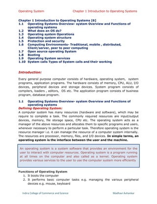 Operating System Chapter 1 Introduction to Operating Systems
Indira College of Commerce and Science Madhavi Avhankar
Chapter 1 Introduction to Operating Systems [6]
1.1 Operating Systems Overview- system Overview and Functions of
operating systems
1.2 What does an OS do?
1.3 Operating system Operations
1.4 Operating system structure
1.5 Protection and security
1.6 Computing Environments- Traditional, mobile , distributed,
Client/server, peer to peer computing
1.7 Open source operating System
1.8 Booting
1.9 Operating System services
1.10 System calls Types of System calls and their working
Introduction:
Every general purpose computer consists of hardware, operating system, system
programs, application programs. The hardware consists of memory, CPU, ALU, I/O
devices, peripheral devices and storage devices. System program consists of
compilers, loaders , editors, OS etc. The application program consists of business
program, database program.
1.1 Operating Systems Overview- system Overview and Functions of
operating systems
Defining Operating System:
A computer system has many resources (hardware and software), which may be
require to complete a task. The commonly required resources are input/output
devices, memory, file storage space, CPU etc. The operating system acts as a
manager of the above resources and allocates them to specific programs and users,
whenever necessary to perform a particular task. Therefore operating system is the
resource manager i.e. it can manage the resource of a computer system internally.
The resources are processor, memory, files, and I/O devices. In simple terms, an
operating system is the interface between the user and the machine.
Functions of Operating System
1. It boots the computer
2. It performs basic computer tasks e.g. managing the various peripheral
devices e.g. mouse, keyboard
An operating system is a system software that provides an environment for the
user to interact with computer resources. Operating system is a program running
at all times on the computer and also called as a kernel. Operating system
provides various services to the user to use the computer system more efficiently
 