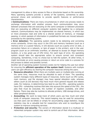 Operating System Chapter 1 Introduction to Operating Systems
Indira College of Commerce and Science Madhavi Avhankar
management to allow or deny access to files or directories based on file ownership.
Many operating systems provide a variety of file systems, sometimes to allow
personal choice and sometimes to provide specific features or performance
characteristics.
 Communications: There are many circumstances in which one process needs to
exchange information with another process. Such communication may occur
between processes that are executing on the same computer or between processes
that are executing on different computer systems tied together by a computer
network. Communications may be implemented via shared memory, in which two
or more processes read and write to a shared section of memory, or message
passing, in which packets of information in predefined formats are moved between
processes by the operating system.
 Error detection: The operating system needs to be detecting and correcting
errors constantly. Errors may occur in the CPU and memory hardware (such as a
memory error or a power failure), in I/O devices (such as a parity error on disk, a
connection failure on a network, or lack of paper in the printer), and in the user
program (such as an arithmetic overflow, an attempt to access an illegal memory
location, or a too great use of CPU time). For each type of error, the operating
system should take the appropriate action to ensure correct and consistent
computing. Sometimes, it has no choice but to halt the system. At other times, it
might terminate an error-causing process or return an error code to a process for
the process to detect and possibly correct.
Another set of operating system functions exists not for helping the user but rather
for ensuring the efficient operation of the system itself. Systems with multiple
users can gain efficiency by sharing the computer resources among the users.
 Resource allocation: When there are multiple users or multiple jobs running at
the same time, resources must be allocated to each of them. The operating
system manages many different types of resources. Some (such as CPU cycles,
main memory, and file storage) may have special allocation code, whereas
others (such as I/O devices) may have much more general request and release
code. For instance, in determining how best to use the CPU , operating systems
have CPU - scheduling routines that take into account the speed of the CPU , the
jobs that must be executed, the number of registers available, and other
factors. There may also be routines to allocate printers, USB storage drives, and
other peripheral devices.
 Accounting: We want to keep track of which users use how much and what
kinds of computer resources. This record keeping may be used for accounting
(so that users can be billed) or simply for accumulating usage statistics. Usage
statistics may be a valuable tool for researchers who wish to reconfigure the
system to improve computing services.
 Protection and security: The owners of information stored in a multiuser or
networked computer system may want to control use of that information. When
 