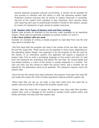 Operating System Chapter 1 Introduction to Operating Systems
Indira College of Commerce and Science Madhavi Avhankar
several separate processes execute concurrently, it should not be possible for
one process to interfere with the others or with the operating system itself.
Protection involves ensuring that all access to system resources is controlled.
Security of the system from outsiders is also important. Such security starts
with requiring each user to authenticate himself or herself to the system, usually
by means of a password, to gain access to system resources.
1.10 System calls Types of System calls and their working
System calls provide an interface to the services made available by an operating
system. These calls are generally available as routines written in C and C+.
1.10.1 How system calls are used:
Consider an example of writing a simple program to read data from one file and
copy them to another file.
-The first input that the program will need is the names of the two files: the input
file and the output file. These names can be specified in many ways, depending on
the operating system design. One approach is for the program to ask the user for
the names. In an interactive system, this approach will require a sequence of
system calls, first to write a prompting message on the screen and then to read
from the keyboard the characters that define the two files. On mouse-based and
icon-based systems, a menu of file names is usually displayed in a window. The
user can then use the mouse to select the source name, and a window can be
opened for the destination name to be specified. This sequence requires many I/O
system calls.
-Once the two file names have been obtained, the program must open the input file
and create the output file. Each of these operations requires another system call.
-When both files are set up, we enter a loop that reads from the input file (a
system call) and writes to the output file (another system call).
-Finally, after the entire file is copied, the program may close both files (another
system call), write a message to the console or window (more system calls), and
finally terminate normally (the final system call)
 