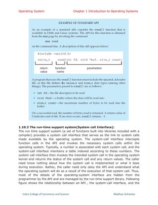 Operating System Chapter 1 Introduction to Operating Systems
Indira College of Commerce and Science Madhavi Avhankar
1.10.3 The run-time support system(System call Interface):
The run time support system (a set of functions built into libraries included with a
compiler) provides a system call interface that serves as the link to system calls
made available by the operating system. The system-call interface intercepts
function calls in the API and invokes the necessary system calls within the
operating system. Typically, a number is associated with each system call, and the
system-call interface maintains a table indexed according to these numbers. The
system call interface then invokes the intended system call in the operating system
kernel and returns the status of the system call and any return values. The caller
need know nothing about how the system call is implemented or what it does
during execution. Rather, the caller need only obey the API and understand what
the operating system will do as a result of the execution of that system call. Thus,
most of the details of the operating-system interface are hidden from the
programmer by the API and are managed by the run-time support library. Following
figure shows the relationship between an API , the system-call interface, and the
 