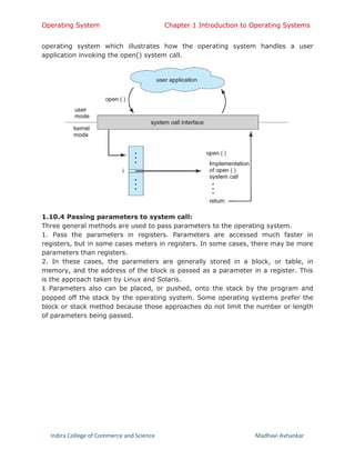 Operating System Chapter 1 Introduction to Operating Systems
Indira College of Commerce and Science Madhavi Avhankar
operating system which illustrates how the operating system handles a user
application invoking the open() system call.
1.10.4 Passing parameters to system call:
Three general methods are used to pass parameters to the operating system.
1. Pass the parameters in registers. Parameters are accessed much faster in
registers, but in some cases meters in registers. In some cases, there may be more
parameters than registers.
2. In these cases, the parameters are generally stored in a block, or table, in
memory, and the address of the block is passed as a parameter in a register. This
is the approach taken by Linux and Solaris.
3. Parameters also can be placed, or pushed, onto the stack by the program and
popped off the stack by the operating system. Some operating systems prefer the
block or stack method because those approaches do not limit the number or length
of parameters being passed.
 