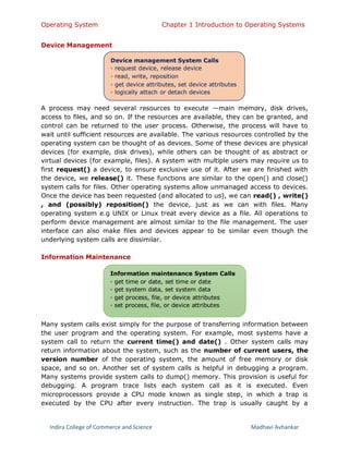 Operating System Chapter 1 Introduction to Operating Systems
Indira College of Commerce and Science Madhavi Avhankar
Device Management
A process may need several resources to execute —main memory, disk drives,
access to files, and so on. If the resources are available, they can be granted, and
control can be returned to the user process. Otherwise, the process will have to
wait until sufficient resources are available. The various resources controlled by the
operating system can be thought of as devices. Some of these devices are physical
devices (for example, disk drives), while others can be thought of as abstract or
virtual devices (for example, files). A system with multiple users may require us to
first request() a device, to ensure exclusive use of it. After we are finished with
the device, we release() it. These functions are similar to the open() and close()
system calls for files. Other operating systems allow unmanaged access to devices.
Once the device has been requested (and allocated to us), we can read() , write()
, and (possibly) reposition() the device, just as we can with files. Many
operating system e.g UNIX or Linux treat every device as a file. All operations to
perform device management are almost similar to the file management. The user
interface can also make files and devices appear to be similar even though the
underlying system calls are dissimilar.
Information Maintenance
Many system calls exist simply for the purpose of transferring information between
the user program and the operating system. For example, most systems have a
system call to return the current time() and date() . Other system calls may
return information about the system, such as the number of current users, the
version number of the operating system, the amount of free memory or disk
space, and so on. Another set of system calls is helpful in debugging a program.
Many systems provide system calls to dump() memory. This provision is useful for
debugging. A program trace lists each system call as it is executed. Even
microprocessors provide a CPU mode known as single step, in which a trap is
executed by the CPU after every instruction. The trap is usually caught by a
 