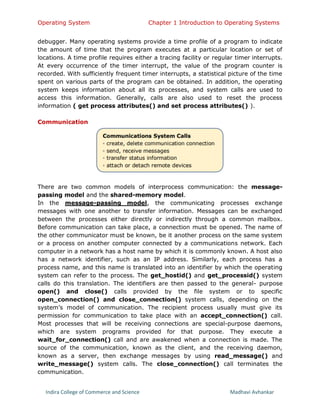 Operating System Chapter 1 Introduction to Operating Systems
Indira College of Commerce and Science Madhavi Avhankar
debugger. Many operating systems provide a time profile of a program to indicate
the amount of time that the program executes at a particular location or set of
locations. A time profile requires either a tracing facility or regular timer interrupts.
At every occurrence of the timer interrupt, the value of the program counter is
recorded. With sufficiently frequent timer interrupts, a statistical picture of the time
spent on various parts of the program can be obtained. In addition, the operating
system keeps information about all its processes, and system calls are used to
access this information. Generally, calls are also used to reset the process
information ( get process attributes() and set process attributes() ).
Communication
There are two common models of interprocess communication: the message-
passing model and the shared-memory model.
In the message-passing model, the communicating processes exchange
messages with one another to transfer information. Messages can be exchanged
between the processes either directly or indirectly through a common mailbox.
Before communication can take place, a connection must be opened. The name of
the other communicator must be known, be it another process on the same system
or a process on another computer connected by a communications network. Each
computer in a network has a host name by which it is commonly known. A host also
has a network identifier, such as an IP address. Similarly, each process has a
process name, and this name is translated into an identifier by which the operating
system can refer to the process. The get_hostid() and get_processid() system
calls do this translation. The identifiers are then passed to the general- purpose
open() and close() calls provided by the file system or to specific
open_connection() and close_connection() system calls, depending on the
system’s model of communication. The recipient process usually must give its
permission for communication to take place with an accept_connection() call.
Most processes that will be receiving connections are special-purpose daemons,
which are system programs provided for that purpose. They execute a
wait_for_connection() call and are awakened when a connection is made. The
source of the communication, known as the client, and the receiving daemon,
known as a server, then exchange messages by using read_message() and
write_message() system calls. The close_connection() call terminates the
communication.
 