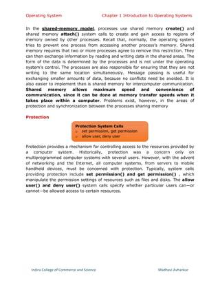 Operating System Chapter 1 Introduction to Operating Systems
Indira College of Commerce and Science Madhavi Avhankar
In the shared-memory model, processes use shared memory create() and
shared memory attach() system calls to create and gain access to regions of
memory owned by other processes. Recall that, normally, the operating system
tries to prevent one process from accessing another process’s memory. Shared
memory requires that two or more processes agree to remove this restriction. They
can then exchange information by reading and writing data in the shared areas. The
form of the data is determined by the processes and is not under the operating
system’s control. The processes are also responsible for ensuring that they are not
writing to the same location simultaneously. Message passing is useful for
exchanging smaller amounts of data, because no conflicts need be avoided. It is
also easier to implement than is shared memory for intercomputer communication.
Shared memory allows maximum speed and convenience of
communication, since it can be done at memory transfer speeds when it
takes place within a computer. Problems exist, however, in the areas of
protection and synchronization between the processes sharing memory
Protection
Protection provides a mechanism for controlling access to the resources provided by
a computer system. Historically, protection was a concern only on
multiprogrammed computer systems with several users. However, with the advent
of networking and the Internet, all computer systems, from servers to mobile
handheld devices, must be concerned with protection. Typically, system calls
providing protection include set permission() and get permission() , which
manipulate the permission settings of resources such as files and disks. The allow
user() and deny user() system calls specify whether particular users can—or
cannot—be allowed access to certain resources.
 