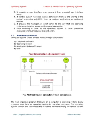 Operating System Chapter 1 Introduction to Operating Systems
Indira College of Commerce and Science Madhavi Avhankar
3. It provides a user interface, e.g. command line, graphical user interface
(GUI)
4. It handles system resources such as computer's memory and sharing of the
central processing unit(CPU) time by various applications or peripheral
devices.
5. It provides file management which refers to the way that the operating
system manipulates, stores, retrieves and saves data.
6. Error Handling is done by the operating system. It takes preventive
measures whenever required to avoid errors.
1.2 What does an OS do?
Computer system can be divided into four major components
1) Computer hardware
2) Operating System
3) Application Software/Program
4) User
Fig. Abstract view of computer system components
The most important program that runs on a computer is operating system. Every
computer must have an operating system to run other programs. The operating
system controls and coordinates the use of the hardware among the various system
 