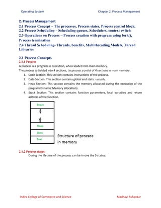 Operating System Chapter 2. Process Management
Indira College of Commerce and Science Madhavi Avhankar
2. Process Management
2.1 Process Concept – The processes, Process states, Process control block.
2.2 Process Scheduling – Scheduling queues, Schedulers, context switch
2.3 Operations on Process – Process creation with program using fork(),
Process termination
2.4 Thread Scheduling- Threads, benefits, Multithreading Models, Thread
Libraries
2.1 Process Concepts
2.1.1 Process
A process is a program in execution, when loaded into main memory.
The process is divided into 4 sections, i.e process consist of 4 sections in main memory:
1. Code Section: This section contains instructions of the process.
2. Data Section: This section contains global and static variable.
3. Heap Section: This section contains the memory allocated during the execution of the
program(Dynamic Memory allocation).
4. Stack Section: This section contains function parameters, local variables and return
address of the function.
2.1.2 Process states:
During the lifetime of the process can be in one the 5 states:
 