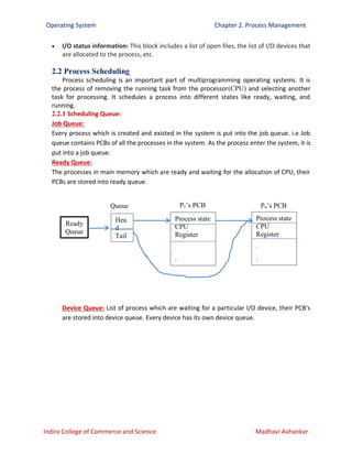 Operating System Chapter 2. Process Management
Indira College of Commerce and Science Madhavi Avhankar
 I/O status information: This block includes a list of open files, the list of I/O devices that
are allocated to the process, etc.
2.2 Process Scheduling
Process scheduling is an important part of multiprogramming operating systems. It is
the process of removing the running task from the processor(CPU) and selecting another
task for processing. It schedules a process into different states like ready, waiting, and
running.
2.2.1 Scheduling Queue:
Job Queue:
Every process which is created and existed in the system is put into the job queue. i.e Job
queue contains PCBs of all the processes in the system. As the process enter the system, it is
put into a job queue.
Ready Queue:
The processes in main memory which are ready and waiting for the allocation of CPU, their
PCBs are stored into ready queue.
Device Queue: List of process which are waiting for a particular I/O device, their PCB’s
are stored into device queue. Every device has its own device queue.
Ready
Queue
Queue
header
Hea
d
Tail
Process state
CPU
Register
.
.
.
.
P1’s PCB
Process state
CPU
Register
.
.
.
.
Pn’s PCB
 