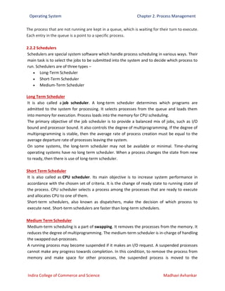 Operating System Chapter 2. Process Management
Indira College of Commerce and Science Madhavi Avhankar
The process that are not running are kept in a queue, which is waiting for their turn to execute.
Each entry in the queue is a point to a specific process.
2.2.2 Schedulers
Schedulers are special system software which handle process scheduling in various ways. Their
main task is to select the jobs to be submitted into the system and to decide which process to
run. Schedulers are of three types −
 Long-Term Scheduler
 Short-Term Scheduler
 Medium-Term Scheduler
Long Term Scheduler
It is also called a job scheduler. A long-term scheduler determines which programs are
admitted to the system for processing. It selects processes from the queue and loads them
into memory for execution. Process loads into the memory for CPU scheduling.
The primary objective of the job scheduler is to provide a balanced mix of jobs, such as I/O
bound and processor bound. It also controls the degree of multiprogramming. If the degree of
multiprogramming is stable, then the average rate of process creation must be equal to the
average departure rate of processes leaving the system.
On some systems, the long-term scheduler may not be available or minimal. Time-sharing
operating systems have no long term scheduler. When a process changes the state from new
to ready, then there is use of long-term scheduler.
Short Term Scheduler
It is also called as CPU scheduler. Its main objective is to increase system performance in
accordance with the chosen set of criteria. It is the change of ready state to running state of
the process. CPU scheduler selects a process among the processes that are ready to execute
and allocates CPU to one of them.
Short-term schedulers, also known as dispatchers, make the decision of which process to
execute next. Short-term schedulers are faster than long-term schedulers.
Medium Term Scheduler
Medium-term scheduling is a part of swapping. It removes the processes from the memory. It
reduces the degree of multiprogramming. The medium-term scheduler is in-charge of handling
the swapped out-processes.
A running process may become suspended if it makes an I/O request. A suspended processes
cannot make any progress towards completion. In this condition, to remove the process from
memory and make space for other processes, the suspended process is moved to the
 