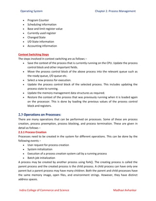 Operating System Chapter 2. Process Management
Indira College of Commerce and Science Madhavi Avhankar
 Program Counter
 Scheduling information
 Base and limit register value
 Currently used register
 Changed State
 I/O State information
 Accounting information
Context Switching Steps
The steps involved in context switching are as follows −
 Save the context of the process that is currently running on the CPU. Update the process
control block and other important fields.
 Move the process control block of the above process into the relevant queue such as
the ready queue, I/O queue etc.
 Select a new process for execution.
 Update the process control block of the selected process. This includes updating the
process state to running.
 Update the memory management data structures as required.
 Restore the context of the process that was previously running when it is loaded again
on the processor. This is done by loading the previous values of the process control
block and registers.
2.3 Operations on Processes:
There are many operations that can be performed on processes. Some of these are process
creation, process preemption, process blocking, and process termination. These are given in
detail as follows −
2.3.1 Process Creation
Processes need to be created in the system for different operations. This can be done by the
following events −
 User request for process creation
 System initialization
 Execution of a process creation system call by a running process
 Batch job initialization
A process may be created by another process using fork(). The creating process is called the
parent process and the created process is the child process. A child process can have only one
parent but a parent process may have many children. Both the parent and child processes have
the same memory image, open files, and environment strings. However, they have distinct
address spaces.
 