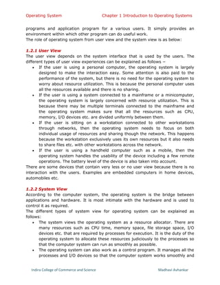 Operating System Chapter 1 Introduction to Operating Systems
Indira College of Commerce and Science Madhavi Avhankar
programs and application program for a various users. It simply provides an
environment within which other program can do useful work.
The role of operating system from user view and the system view is as below:
1.2.1 User View
The user view depends on the system interface that is used by the users. The
different types of user view experiences can be explained as follows −
 If the user is using a personal computer, the operating system is largely
designed to make the interaction easy. Some attention is also paid to the
performance of the system, but there is no need for the operating system to
worry about resource utilization. This is because the personal computer uses
all the resources available and there is no sharing.
 If the user is using a system connected to a mainframe or a minicomputer,
the operating system is largely concerned with resource utilization. This is
because there may be multiple terminals connected to the mainframe and
the operating system makes sure that all the resources such as CPU,
memory, I/O devices etc. are divided uniformly between them.
 If the user is sitting on a workstation connected to other workstations
through networks, then the operating system needs to focus on both
individual usage of resources and sharing though the network. This happens
because the workstation exclusively uses its own resources but it also needs
to share files etc. with other workstations across the network.
 If the user is using a handheld computer such as a mobile, then the
operating system handles the usability of the device including a few remote
operations. The battery level of the device is also taken into account.
There are some devices that contain very less or no user view because there is no
interaction with the users. Examples are embedded computers in home devices,
automobiles etc.
1.2.2 System View
According to the computer system, the operating system is the bridge between
applications and hardware. It is most intimate with the hardware and is used to
control it as required.
The different types of system view for operating system can be explained as
follows:
 The system views the operating system as a resource allocator. There are
many resources such as CPU time, memory space, file storage space, I/O
devices etc. that are required by processes for execution. It is the duty of the
operating system to allocate these resources judiciously to the processes so
that the computer system can run as smoothly as possible.
 The operating system can also work as a control program. It manages all the
processes and I/O devices so that the computer system works smoothly and
 