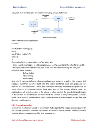 Operating System Chapter 2. Process Management
Indira College of Commerce and Science Madhavi Avhankar
A diagram that demonstrates process creation using fork() is as follows −
Let us take the following example:
int main()
{
printf(“Before Forkingn”);
fork();
printf(“After Forkingn”);
return 0;
}
If the call to fork() is executed successfully, Linux will
• Make two identical copies of address spaces, one for the parent and the other for the child.
• Both processes will start their execution at the next statement following the fork() call.
Output of above program:
Before Forking
After Forking
After Forking
Here printf() statement after fork() system call executed by parent as well as child process. Both
processes start their execution right after the system call fork(). Since both processes have
identical but separate address spaces, those variables initialized before the fork() call have the
same values in both address spaces. Since every process has its own address space, any
modifications will be independent of the others. In other words, if the parent changes the value
of its variable, the modification will only affect the variable in the parent process's address
space. Other address spaces created by fork() calls will not be affected even though they have
identical variable names.
2.3.2 Process Preemption
An interrupt mechanism is used in preemption that suspends the process executing currently
and the next process to execute is determined by the short-term scheduler. Preemption makes
sure that all processes get some CPU time for execution.
 