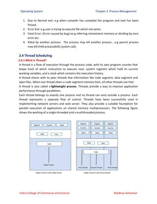 Operating System Chapter 2. Process Management
Indira College of Commerce and Science Madhavi Avhankar
1. Due to Normal exit: e.g when compiler has compiled the program and task has been
finised.
2. Error Exit: e.g user is trying to execute file which not exists.
3. Fatal Error: (Error caused by bug) ee.g referring nonexistent memory or dividing by zero
error etc.
4. Killed by another process: The process may kill another process , e.g parent process
may kill child process(kill() system call).
2.4 Thread Scheduling
2.4.1 What is Thread?
A thread is a flow of execution through the process code, with its own program counter that
keeps track of which instruction to execute next, system registers which hold its current
working variables, and a stack which contains the execution history.
A thread shares with its peer threads few information like code segment, data segment and
open files. When one thread alters a code segment memory item, all other threads see that.
A thread is also called a lightweight process. Threads provide a way to improve application
performance through parallelism.
Each thread belongs to exactly one process and no thread can exist outside a process. Each
thread represents a separate flow of control. Threads have been successfully used in
implementing network servers and web server. They also provide a suitable foundation for
parallel execution of applications on shared memory multiprocessors. The following figure
shows the working of a single-threaded and a multithreaded process.
 