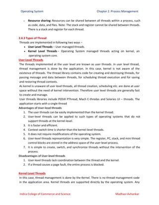 Operating System Chapter 2. Process Management
Indira College of Commerce and Science Madhavi Avhankar
o Resource sharing: Resources can be shared between all threads within a process, such
as code, data, and files. Note: The stack and register cannot be shared between threads.
There is a stack and register for each thread.
2.4.3 Types of Thread
Threads are implemented in following two ways −
 User Level Threads − User managed threads.
 Kernel Level Threads − Operating System managed threads acting on kernel, an
operating system core.
User Level Threads
The threads implemented at the user level are known as user threads. In user level thread,
thread management is done by the application. In this case, kernel is not aware of the
existence of threads. The thread library contains code for creating and destroying threads, for
passing message and data between threads, for scheduling thread execution and for saving
and restoring thread contexts.
As kernel is unaware of user level threads, all thread creation, scheduling etc. are done at user
space without the need of kernel intervention. Therefore user level threads are generally fast
to create and manage.
User threads libraries include POSIX PThread, Mach C-thredas and Solaries UI – threads. The
application starts with a single thread
Advantages of User-level threads
1. The user threads can be easily implemented than the kernel thread.
2. User-level threads can be applied to such types of operating systems that do not
support threads at the kernel-level.
3. It is faster and efficient.
4. Context switch time is shorter than the kernel-level threads.
5. It does not require modifications of the operating system.
6. User-level threads representation is very simple. The register, PC, stack, and mini thread
control blocks are stored in the address space of the user-level process.
7. It is simple to create, switch, and synchronize threads without the intervention of the
process.
Disadvantages of User-level threads
1. User-level threads lack coordination between the thread and the kernel.
2. If a thread causes a page fault, the entire process is blocked.
Kernel Level Threads
In this case, thread management is done by the Kernel. There is no thread management code
in the application area. Kernel threads are supported directly by the operating system. Any
 