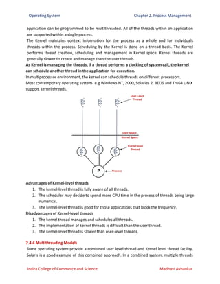 Operating System Chapter 2. Process Management
Indira College of Commerce and Science Madhavi Avhankar
application can be programmed to be multithreaded. All of the threads within an application
are supported within a single process.
The Kernel maintains context information for the process as a whole and for individuals
threads within the process. Scheduling by the Kernel is done on a thread basis. The Kernel
performs thread creation, scheduling and management in Kernel space. Kernel threads are
generally slower to create and manage than the user threads.
As Kernel is managing the threads, if a thread performs a clocking of system call, the kernel
can schedule another thread in the application for execution.
In multiprocessor environment, the kernel can schedule threads on different processors.
Most contemporary operating system- e.g Windows NT, 2000, Solaries 2, BEOS and Tru64 UNIX
support kernel threads.
Advantages of Kernel-level threads
1. The kernel-level thread is fully aware of all threads.
2. The scheduler may decide to spend more CPU time in the process of threads being large
numerical.
3. The kernel-level thread is good for those applications that block the frequency.
Disadvantages of Kernel-level threads
1. The kernel thread manages and schedules all threads.
2. The implementation of kernel threads is difficult than the user thread.
3. The kernel-level thread is slower than user-level threads.
2.4.4 Multithreading Models
Some operating system provide a combined user level thread and Kernel level thread facility.
Solaris is a good example of this combined approach. In a combined system, multiple threads
 