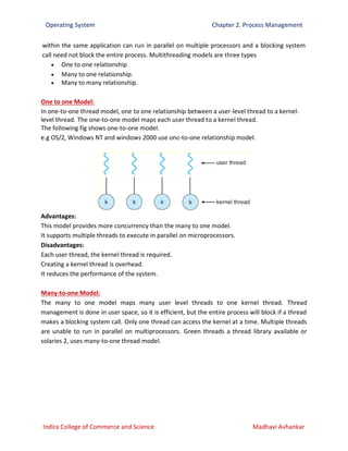 Operating System Chapter 2. Process Management
Indira College of Commerce and Science Madhavi Avhankar
within the same application can run in parallel on multiple processors and a blocking system
call need not block the entire process. Multithreading models are three types
 One to one relationship
 Many to one relationship.
 Many to many relationship.
One to one Model:
In one-to-one thread model, one to one relationship between a user-level thread to a kernel-
level thread. The one-to-one model maps each user thread to a kernel thread.
The following fig shows one-to-one model.
e.g OS/2, Windows NT and windows 2000 use one-to-one relationship model.
Advantages:
This model provides more concurrency than the many to one model.
It supports multiple threads to execute in parallel on microprocessors.
Disadvantages:
Each user thread, the kernel thread is required.
Creating a kernel thread is overhead.
It reduces the performance of the system.
Many-to-one Model:
The many to one model maps many user level threads to one kernel thread. Thread
management is done in user space, so it is efficient, but the entire process will block if a thread
makes a blocking system call. Only one thread can access the kernel at a time. Multiple threads
are unable to run in parallel on multiprocessors. Green threads a thread library available or
solaries 2, uses many-to-one thread model.
 