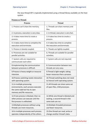 Operating System Chapter 2. Process Management
Indira College of Commerce and Science Madhavi Avhankar
the Java thread API is typically implemented using a thread library available on the host
system
Process vs Thread:
Process Thread
1. Process can't share the memory. 1. Threads can share memory and
files.
2. In process, execution is very slow. 2. In thread, execution is very fast.
3. It takes more time to create a
process.
3. It takes less time to create a
process.
4. It takes more time to complete the
execution and terminate.
4. It takes less time to complete
the execution and terminate.
5. Process is loosely coupled. 5. Theads are tightly coupled.
6. Processes are not suitable for
parallel activities.
6. Threads are suitable for parallel
activities.
7. System calls are required to
communicate each other.
7. System calls are not required.
8.Implementing the communication
between processes is difficult.
8. Communication between two
threads are very easy.
9.Process is heavy weight or resource
intensive.
9.Thread is light weight, taking
lesser resources than a process.
10.Process switching needs interaction
with operating system.
10.Thread switching does not need
to interact with operating system.
11.In multiple processing
environments, each process executes
the same code but has its own
memory and file resources.
11.All threads can share same set
of open files, child processes.
12.If one process is blocked, then no
other process can execute until the
first process is unblocked.
12.While one thread is blocked and
waiting, a second thread in the
same task can run.
13.Multiple processes without using
threads use more resources.
13.Multiple threaded processes
use fewer resources.
14.In multiple processes each process
operates independently of the others.
15.One thread can read, write or
change another thread's data.
 