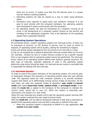 Operating System Chapter 1 Introduction to Operating Systems
Indira College of Commerce and Science Madhavi Avhankar
there are no errors. It makes sure that the I/O devices work in a proper
manner without creating problems.
 Operating systems can also be viewed as a way to make using hardware
easier.
 Computers were required to easily solve user problems. However it is not
easy to work directly with the computer hardware. So, operating systems
were developed to easily communicate with the hardware.
 An operating system can also be considered as a program running at all
times in the background of a computer system (known as the kernel) and
handling all the application programs. This is the definition of the operating
system that is generally followed.
1.3 Operating-System Operations
As mentioned earlier, modern operating systems are interrupt driven. If there are
no processes to execute, no I/O devices to service, and no users to whom to
respond, an operating system will sit quietly, waiting for something to happen.
Events are almost always signalled by the occurrence of an interrupt or a trap.
A trap (or an exception)is a software-generated interrupt caused either by an error
(for example , division by zero or invalid memory access) or by a specific request
from a user program that an operating-system service be performed. The interrupt-
driven nature of an operating system defines that system's general structure. For
each type of interrupt, separate segments of code in the operating system
determine what action should be taken. An interrupt service routine is provided that
is responsible for dealing with the interrupt.
1.3.1 Dual-Mode Operation
In order to ensure the proper execution of the operating system, we must be able
to distinguish between the execution of operating-system code and user defined
code. The approach taken by most computer systems is to provide hardware
support that allows us to differentiate among various modes of execution. At the
very least, we need two separate modes of operation: user mode and kernel
mode (also called supervisor mode, system mode, or privileged mode). A bit,
called the mode bit, is added to the hardware of the computer to indicate the
current mode: kernel (0) or user (1). When the system is executing user
instructions, the system is in user mode.
When the user executed any system call to get the operating system services (OS
Code) the system switched the user mode to kernel mode
With the mode bit, one are able to distinguish between a task that is executed on
behalf of the operating system and one that is executed on behalf of the user.
 When the computer system is executing on behalf of a user application, the
system is in user mode.
 