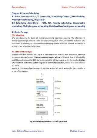 Operating System Chapter 3 Process Scheduling
Indira College of Commerce and Science Madhavi Avhankar
Chapter 3 Process Scheduling
3.1 Basic Concept – CPU-I/O burst cycle, Scheduling Criteria ,CPU scheduler,
Preemptive scheduling, Dispatcher
3.2 Scheduling Algorithms – FCFS, SJF, Priority scheduling, Round-robin
scheduling, Multiple queue scheduling, Multilevel feedback queue scheduling
3.1 Basic Concept
CPU Scheduling
CPU scheduling is the basis of multiprogramming operating systems. The objective of
multiprogramming is to have some process running at all times, in order to maximize CPU
utilization. Scheduling is a fundamental operating-system function. Almost all computer
resources are scheduled before use.
3.1.1 CPU-I/O Burst Cycle
Process execution consists of a cycle of CPU execution and I/O wait. Processes alternate
between these two states. Process execution begins with a CPU burst. That is followed by
an I/O burst, then another CPU burst, then another I/O burst, and so on. Eventually, the last
CPU burst will end with a system request to terminate execution, rather than with another
I/O burst.
Mostly, A CPU burst of performing calculations, and an I/O burst, waiting for data transfer in
or out of the system.
Fig. Alternate sequence of CPU and I/O bursts
 