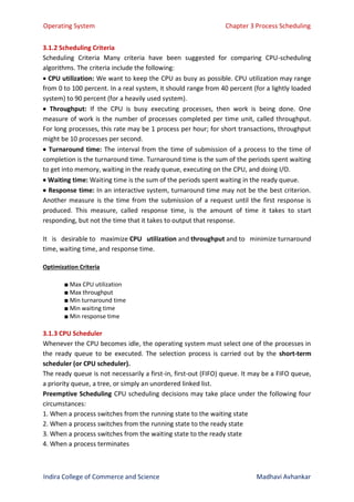 Operating System Chapter 3 Process Scheduling
Indira College of Commerce and Science Madhavi Avhankar
3.1.2 Scheduling Criteria
Scheduling Criteria Many criteria have been suggested for comparing CPU-scheduling
algorithms. The criteria include the following:
 CPU utilization: We want to keep the CPU as busy as possible. CPU utilization may range
from 0 to 100 percent. In a real system, it should range from 40 percent (for a lightly loaded
system) to 90 percent (for a heavily used system).
 Throughput: If the CPU is busy executing processes, then work is being done. One
measure of work is the number of processes completed per time unit, called throughput.
For long processes, this rate may be 1 process per hour; for short transactions, throughput
might be 10 processes per second.
 Turnaround time: The interval from the time of submission of a process to the time of
completion is the turnaround time. Turnaround time is the sum of the periods spent waiting
to get into memory, waiting in the ready queue, executing on the CPU, and doing I/O.
 Waiting time: Waiting time is the sum of the periods spent waiting in the ready queue.
 Response time: In an interactive system, turnaround time may not be the best criterion.
Another measure is the time from the submission of a request until the first response is
produced. This measure, called response time, is the amount of time it takes to start
responding, but not the time that it takes to output that response.
It is desirable to maximize CPU utilization and throughput and to minimize turnaround
time, waiting time, and response time.
Optimization Criteria
■ Max CPU utilization
■ Max throughput
■ Min turnaround time
■ Min waiting time
■ Min response time
3.1.3 CPU Scheduler
Whenever the CPU becomes idle, the operating system must select one of the processes in
the ready queue to be executed. The selection process is carried out by the short-term
scheduler (or CPU scheduler).
The ready queue is not necessarily a first-in, first-out (FIFO) queue. It may be a FIFO queue,
a priority queue, a tree, or simply an unordered linked list.
Preemptive Scheduling CPU scheduling decisions may take place under the following four
circumstances:
1. When a process switches from the running state to the waiting state
2. When a process switches from the running state to the ready state
3. When a process switches from the waiting state to the ready state
4. When a process terminates
 