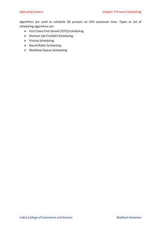 Operating System Chapter 3 Process Scheduling
Indira College of Commerce and Science Madhavi Avhankar
algorithms are used to schedule OS process on CPU processor time. Types or list of
scheduling algorithms are:
 First Come First Served (FCFS) Scheduling
 Shortest Job First(SJF) Scheduling
 Priority Scheduling
 Round Robin Scheduling
 Multilevel Queue Scheduling
 