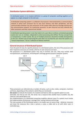 Operating System Chapter 4 Introduction to Distributed OS and Architecture
Indira College of Commerce and Science Madhavi Avhankar
Distribution System definition:
General structure of Distributed System
From the point of view of a specific processor in a distributed system, the rest of the processors and
their respective resources are remote, whereas its own resources are local.
The processors in a distributed system may vary in function and size. They may include small
microprocessors, workstations, minicomputers and large general purpose computer systems.
These processors are referred to by a number of names, such as sites, nodes, computers, machines
and hosts, depending on the context in which they are mentioned.
Site word is to indicate the location of a machine and host to refer to a specific system at a site.
Generally, one host at one site, the server, has a resource that another host at another site, the
client (or user) would like to use.
Any implementation of a distributed computing model(an abstract view of a system) must involve
the implementation of processes, message links, routing schemes and timings.
The main purpose of the Distributed system is to enable users to access long – distances resources
and share the resources like a text, a picture, a voice, a video and so on with other users in
controlled way.
A distributed system in its simplest definition is a group of computers working together as to
appear as a single computer to the end-user.
A distributed computing system is a collection of processors interconnected by a communication
network in which each processor has its own local memory and other peripherals, and the
communication between any two processors of the system takes place by message passing over
the communication network. For a particular processor, its own resources are local, whereas the
other processors and their resources are remote
A distributed operating system is one that looks to its users like an ordinary centralized operating
system but runs on multiple, independent central processing units (CPUs). The key concept here
is transparency. In other words, the use of multiple processors should be invisible (transparent)
to the user. Another way of expressing the same idea is to say that the user views the system as a
"virtual uniprocessor," not as a collection of distinct machines
 