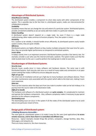 Operating System Chapter 4 Introduction to Distributed OS and Architecture
Indira College of Commerce and Science Madhavi Avhankar
Advantages of Distributed Systems
Data/Resource sharing
The distributed system enables a component to share data easily with other components of the
system. This is possible due to the fact that in a distributed system, nodes are interconnected for
collaboration purposes.
Scalability
Scalability means that we can change the size and extent of a particular system. Distributed Systems
provide unmatched scalability as we can easily add more nodes in a particular network.
Failure handling
A distributed system doesn’t depend on a single node. So, even if there is a single node
malfunctioning, other nodes continue to function properly. Thus, the system is intact.
Reliability
For a system to be reliable, it should handle errors efficiently. As distributed systems easily handle
system crashes, they are quite reliable.
Efficiency
Distributed systems are highly efficient as they involve multiple computers that save time for users.
Also, they can provide higher performance as compared to centralized systems.
Lesser delay
In today’s world, time is an important constraint. Distributed Systems provide a low latency rate. For
example, consider a user who uses the internet and loads a website. The system makes sure that the
node located closer to the user is used to perform the loading task in order to save time.
Disadvantages of Distributed Systems
Security issue
Security issues usually occur in many software and hardware devices. The same case is with
Distributed Systems. Such security risks occur as a result of many nodes and connections in an open
system setting that makes it difficult to ensure adequate security.
High set-up cost
The initial cost of installation and set-up is high due to many hardware and software devices. There
are other maintenance costs associated with the system which adds to the total cost, making it even
more expensive.
Data loss
There can be instances when the data sent from one node to another node can be lost midway in its
journey from the source node to the destination node.
Difficult to handle
The hardware and software of a distributed system are quite complex. It’s complicated to maintain
and operate the hardware components . Also, software complexity makes it necessary to pay special
attention to the software components.
Overloading issue
The Overloading issue can occur in the system if all the nodes of the distributed system try to send
data at one particular instant of time.
Design goals of Distributed system:
1.Making Resources Accessible:-
The main goal of a distributed system is to make it easy for the users (and applications) to access
remote resources, and to share them in a controlled and efficient way.
Resources - typical examples include things like printers, computers, storage facilities, data, files,
Web pages, and networks etc.
There are many reasons to the share resources.
 