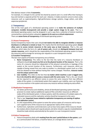Operating System Chapter 4 Introduction to Distributed OS and Architecture
Indira College of Commerce and Science Madhavi Avhankar
One obvious reason is that of economics.
For example, it is cheaper to let a printer be shared by several users in a small office than having to
buy and maintain a separate printer for each user. Likewise, it makes economic sense to share costly
resources such as supercomputers, high-performance storage systems, image setters, and other
expensive peripherals.
2. Transparency :
One of the main goals of a distributed operating system is to make the existence of multiple
computers invisible (transparent) and provide a single system image to its users. That is, a
distributed operating system must be designed in such a way that a collection of distinct machines
connected by a communication subsystem appears to its users as a virtual uniprocessor.
There are seven forms of transparency of distributed operating system –
2.1 Access Transparency:
Access transparency means that users should not need or be able to recognize whether a resource
(hardware or software) is remote or local. This implies that the distributed operating system should
allow users to access remote resources in the same way as local resources. That is, the user
interface, which takes the form of a set of system calls, should not distinguish between local and
remote resources, and it should be the responsibility of the distributed operating system to locate
the resources and to arrange for servicing user requests in a user-transparent manner
2.2 Location Transparency:
The two main aspects of location transparency are as follows:
1. Name transparency: This refers to the fact that the name of a resource (hardware or
software) should not reveal any hint as to the physical location of the resource. That is, the
name of a resource should be independent of the physical connectivity or topology of the
system or the current location of the resource. Furthermore, such resources, which are
capable of being moved from one node to another in a distributed system (such as a file),
must be allowed to move without having their names changed. Therefore, resource names
must be unique system wide.
2. User mobility: This refers to the fact that no matter which machine a user is logged onto,
he or she should be able to access a resource with the same name. That is, the user should
not be required to use different names to access the same resource from two different
nodes of the system. In a distributed system that supports user mobility, users can freely log
on to any machine in the system and access any resource without making any extra effort.
2.3 Replication Transparency:
1. For better performance and reliability, almost all distributed operating systems have the
provision to create replicas (additional copies) of files and other resources on different
nodes of the distributed system. In these systems, both the existence of multiple copies of a
replicated resource and the replication activity should be transparent to the users.
2. That is, two 'important issues related to replication transparency are naming of replicas
and replication control.
3. It is the responsibility of the system to name the various copies of a resource and to map a
user-supplied name of the resource to an appropriate replica of the resource.
4. Furthermore, replication control decisions such as how many copies of the resource should
be created, where should each copy be placed, and when should a copy be created/deleted
should be made entirely automatically by the system in a user-transparent manner
2.4 Failure Transparency:
1. Failure transparency deals with masking from the users' partial failures in the system, such
as a communication link failure, a machine failure, or a storage device crash etc.
 