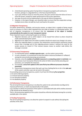 Operating System Chapter 4 Introduction to Distributed OS and Architecture
Indira College of Commerce and Science Madhavi Avhankar
2. A distributed operating system having failure transparency property will continue to
function, perhaps in a degraded form, in the face of partial failures.
3. e.g In case of failure of one or more file servers, the users cannot notice the failure of one or
more file servers, except for slower performance of file access operations.
4. Any type of service can be implemented in this way for failure transparency.
5. However, in this type of design, care should be taken to ensure that the cooperation among
multiple servers does not add too much overhead to the system.
2.5 Migration Transparency:
For better performance, reliability, and security reasons, an object that is capable of being moved
(such as a process or a file) is often migrated from one node to another in a distributed system. The
aim of migration transparency is to ensure that the movement of the object is handled
automatically by the system in a user-transparent manner.
Three important issues in achieving this goal are as follows:
1. Migration decisions such as which object is to be moved from where to where should be
made automatically by the system.
2. Migration of an object from one node to another should not require any change in its name.
3. When the migrating object is a process, the interprocess communication mechanism should
ensure that a message sent to the migrating process reaches it without the need for the
sender process to resend it if the receiver process moves to another node before the
message is received.
2.5 Concurrency Transparency:
1. In a distributed system, multiple separate users , use the system concurrently.
2. In such a situation, it is economical to share the system resources (hardware or software)
among the concurrently executing user processes.
3. However, since the number of available resources in a computing system is restricted, one
user process must necessarily influence the action of other concurrently executing user
processes, as it competes for resources.
4. For example, concurrent update to the same file by two different processes should be
prevented.
5. Concurrency transparency means that each user has a feeling that he or she is the sole user
of the system and other users do not exist in the system
For providing concurrency transparency, system must have the following four properties:
1. An event-ordering property
2. A mutual-exclusion property
3. A no-starvation property
4. A no-deadlock property
2.6 Performance Transparency
The aim of performance transparency is to allow the system to be automatically reconfigured to
improve performance, as loads vary dynamically in the system.
e.g a situation in which one processor of the system is overloaded with jobs while another processor
is idle should not be allowed to occur.
That is, the processing capability of the system should be uniformly distributed among the currently
available jobs in the system
2.7 Scaling Transparency
The aim of scaling transparency is to allow the system to expand in scale without disrupting the
activities of the users.
 