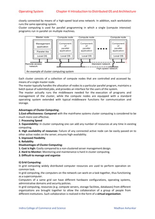Operating System Chapter 4 Introduction to Distributed OS and Architecture
Indira College of Commerce and Science Madhavi Avhankar
closely connected by means of a high-speed local-area network. In addition, each workstation
runs the same operating system.
Cluster computing is used for parallel programming in which a single (compute intensive)
programis run in parallel on multiple machines.
An example of cluster computing system
Each cluster consists of a collection of compute nodes that are controlled and accessed by
means of a single master node.
The master typically handles the allocation of nodes to a particular parallel program, maintains a
batch queue of submitted jobs, and provides an interface for the users of the system.
The master actually runs the middleware needed for the execution of programs and
management of the cluster, while the compute nodes are equipped with a standard
operating system extended with typical middleware functions for communication and
storage.
Advantages of Cluster Computing:
1.Cost-effectiveness: Compared with the mainframe systems cluster computing is considered to be
much more cost-effective.
2. Processing Speed
3. Expandability: In cluster computing one can add any number of resources at any time in existing
computing.
4. High availability of resources: Failure of any connected active node can be easily passed on to
other active nodes on the server, ensures high-availability.
5. Improved Flexibility
6. Reliability
Disadvantages of Cluster Computing:
1. Cost is high: Costly compared to a non-clustered server management design.
2. Hard to Monitor: Monitoring and maintenance is hard in cluster computing.
3. Difficult to manage and organize
ii) Grid Computing:
In grid computing widely distributed computer resources are used to perform operation on
common task.
In grid computing, the computers on the network can work on a task together, thus functioning
as a supercomputer.
Computers of a same grid can have different hardware configurations, operating systems,
administrative domains and security policies.
In grid computing, resources (e.g. compute servers, storage facilities, databases) from different
organizations are brought together to allow the collaboration of a group of people from
different institutions. Such collaboration is realized in the form of a virtual organization.
 