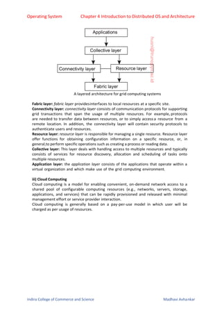 Operating System Chapter 4 Introduction to Distributed OS and Architecture
Indira College of Commerce and Science Madhavi Avhankar
A layered architecture for grid computing systems
Fabric layer: fabric layer providesinterfaces to local resources at a specific site.
Connectivity layer: connectivity layer consists of communication protocols for supporting
grid transactions that span the usage of multiple resources. For example, protocols
are needed to transfer data between resources, or to simply access a resource from a
remote location. In addition, the connectivity layer will contain security protocols to
authenticate users and resources.
Resource layer: resource layer is responsible for managing a single resource. Resource layer
offer functions for obtaining configuration information on a specific resource, or, in
general,to perform specific operations such as creating a process or reading data.
Collective layer: This layer deals with handling access to multiple resources and typically
consists of services for resource discovery, allocation and scheduling of tasks onto
multiple resources.
Application layer: the application layer consists of the applications that operate within a
virtual organization and which make use of the grid computing environment.
iii) Cloud Computing
Cloud computing is a model for enabling convenient, on-demand network access to a
shared pool of configurable computing resources (e.g., networks, servers, storage,
applications, and services) that can be rapidly provisioned and released with minimal
management effort or service provider interaction.
Cloud computing is generally based on a pay-per-use model in which user will be
charged as per usage of resources.
 