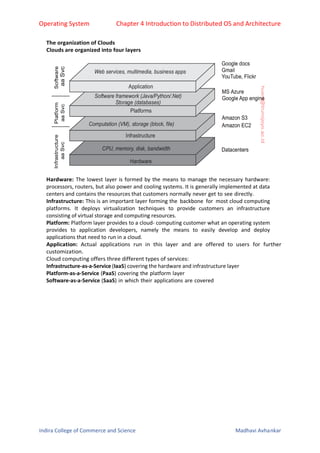 Operating System Chapter 4 Introduction to Distributed OS and Architecture
Indira College of Commerce and Science Madhavi Avhankar
The organization of Clouds
Clouds are organized into four layers
Hardware: The lowest layer is formed by the means to manage the necessary hardware:
processors, routers, but also power and cooling systems. It is generally implemented at data
centers and contains the resources that customers normally never get to see directly.
Infrastructure: This is an important layer forming the backbone for most cloud computing
platforms. It deploys virtualization techniques to provide customers an infrastructure
consisting of virtual storage and computing resources.
Platform: Platform layer provides to a cloud- computing customer what an operating system
provides to application developers, namely the means to easily develop and deploy
applications that need to run in a cloud.
Application: Actual applications run in this layer and are offered to users for further
customization.
Cloud computing offers three different types of services:
Infrastructure-as-a-Service (IaaS) covering the hardware and infrastructure layer
Platform-as-a-Service (PaaS) covering the platform layer
Software-as-a-Service (SaaS) in which their applications are covered
 