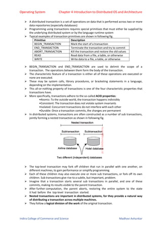 Operating System Chapter 4 Introduction to Distributed OS and Architecture
Indira College of Commerce and Science Madhavi Avhankar
 A distributed transaction is a set of operations on data that is performed across two or more
data repositories (especially databases)
 Programming using transactions requires special primitives that must either be supplied by
the underlying distributed system or by the language runtime system
 Typical examples of transaction primitives are shown in following fig.
Primitive Description
BEGIN_TRANSACTION Mark the start of a transaction
END_TRANSACTION Terminate the transaction and try to commit
ABORT_TRANSACTION Kill the transaction and restore the old values
READ Read data from a file, a table, or otherwise
WRITE Write data to a file, a table, or otherwise
 BEGIN_TRANSACTION and END_TRANSACTION are used to delimit the scope of a
transaction. The operations between them form the body of the transaction.
 The characteristic feature of a transaction is either all of these operations are executed or
none are executed.
 These may be system calls, library procedures, or bracketing statements in a language,
depending on the implementation.
 This all-or-nothing property of transactions is one of the four characteristic properties that
transactions have.
 More specifically, transactions adhere to the so-called ACID properties:
•Atomic: To the outside world, the transaction happens indivisibly
•Consistent: The transaction does not violate system invariants
•Isolated: Concurrent transactions do not interfere with each other
•Durable: Once a transaction commits, the changes are permanent
 In distributed systems, transactions are often constructed as a number of sub transactions,
jointly forming a nested transaction as shown in following fig.
 The top-level transaction may fork off children that run in parallel with one another, on
different machines, to gain performance or simplify programming.
 Each of these children may also execute one or more sub transactions, or fork off its own
children. Sub transactions give rise to a subtle, but important, problem.
 Imagine that a transaction starts several sub transactions in parallel, and one of these
commits, making its results visible to the parent transaction.
 After further computation, the parent aborts, restoring the entire system to the state
it had before the top-level transaction started.
 Nested transactions are important in distributed systems, for they provide a natural way
of distributing a transaction across multiple machines.
 They follow a logical division of the work of the original transaction.
 